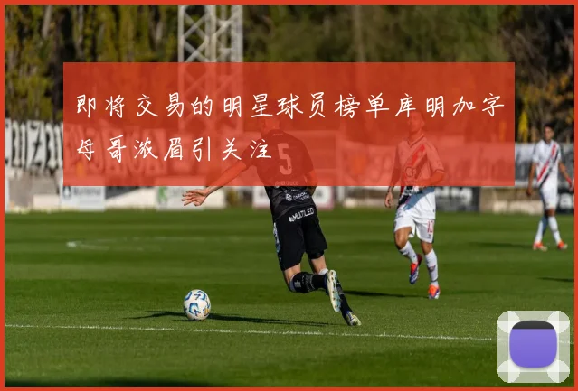 即将交易的明星球员榜单库明加字母哥浓眉引关注