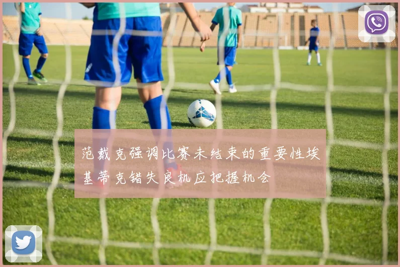范戴克强调比赛未结束的重要性埃基蒂克错失良机应把握机会