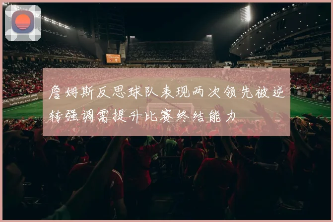 詹姆斯反思球队表现两次领先被逆转强调需提升比赛终结能力
