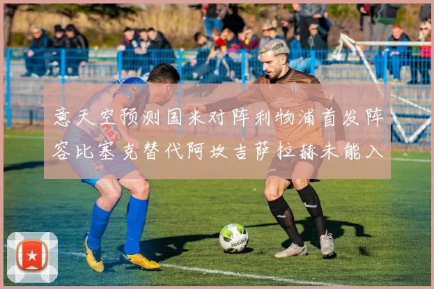 意天空预测国米对阵利物浦首发阵容比塞克替代阿坎吉萨拉赫未能入选