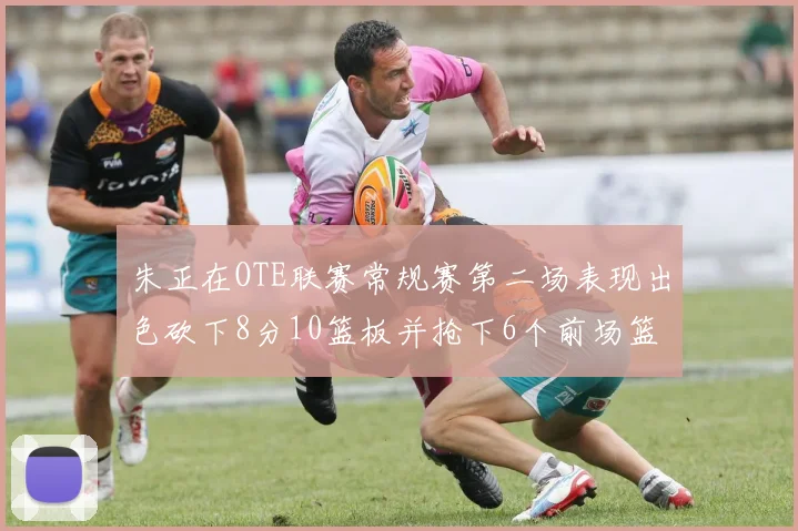 朱正在OTE联赛常规赛第二场表现出色砍下8分10篮板并抢下6个前场篮板