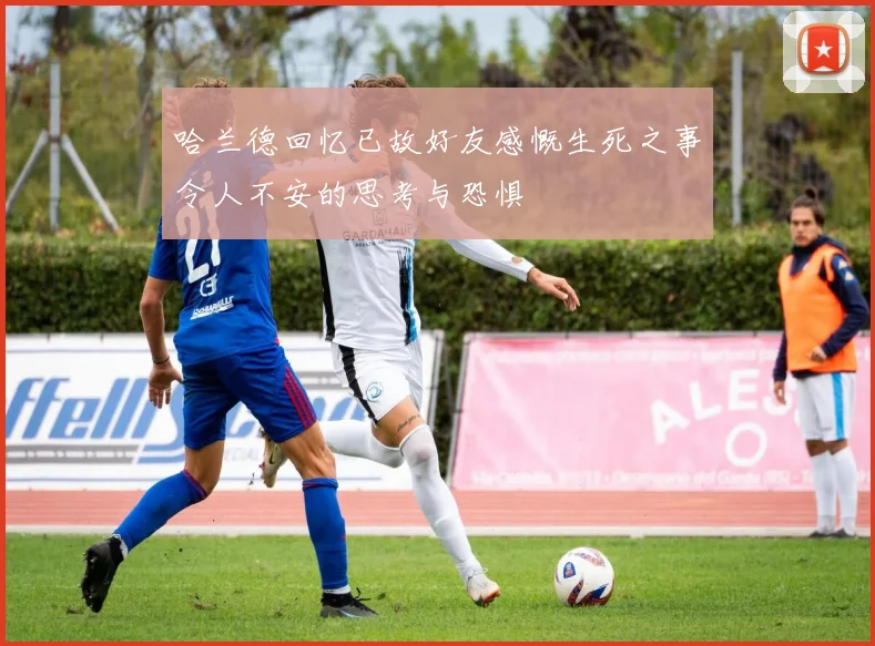 哈兰德回忆已故好友感慨生死之事令人不安的思考与恐惧