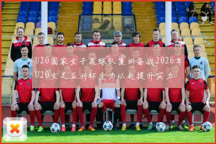 U20国家女子足球队集训备战2026年U20女足亚洲杯全力以赴提升实力
