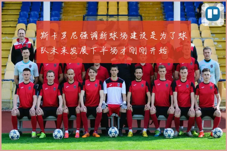 斯卡罗尼强调新球场建设是为了球队未来发展下半场才刚刚开始