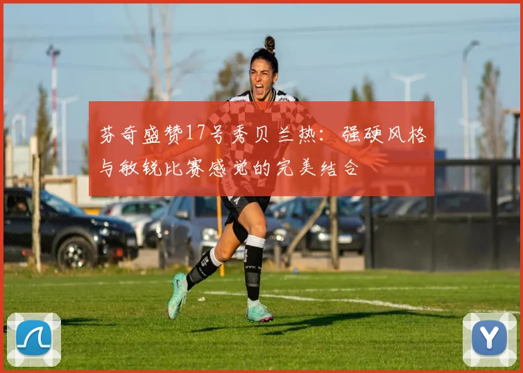 芬奇盛赞17号秀贝兰热：强硬风格与敏锐比赛感觉的完美结合