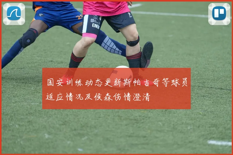 国安训练动态更新斯帕吉奇等球员适应情况及侯森伤情澄清