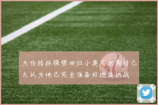 杰伦格林强势回归小奥尼尔期待已久认为他已完全准备好迎接挑战