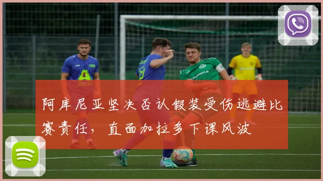 阿库尼亚坚决否认假装受伤逃避比赛责任，直面加拉多下课风波