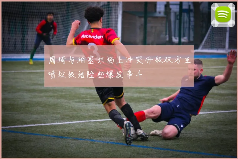 周琦与珀塞尔场上冲突升级双方互喷垃圾话险些爆发争斗