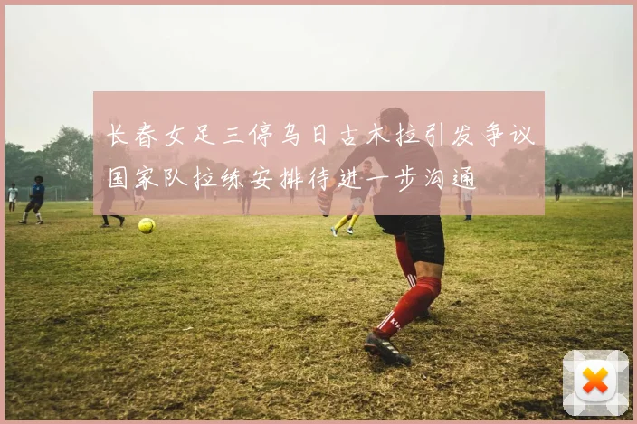 长春女足三停乌日古木拉引发争议国家队拉练安排待进一步沟通