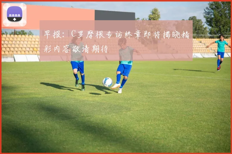 早报：C罗摩根专访终章即将揭晓精彩内容敬请期待