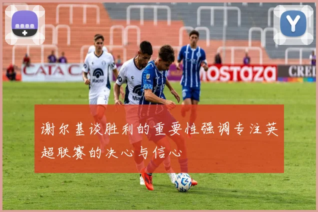 谢尔基谈胜利的重要性强调专注英超联赛的决心与信心