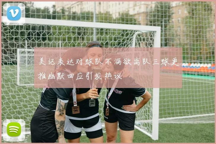 美记表达对球队不满欲离队三球更推幽默回应引发热议