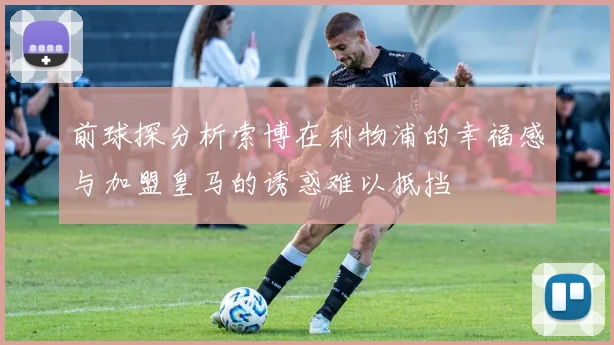 前球探分析索博在利物浦的幸福感与加盟皇马的诱惑难以抵挡