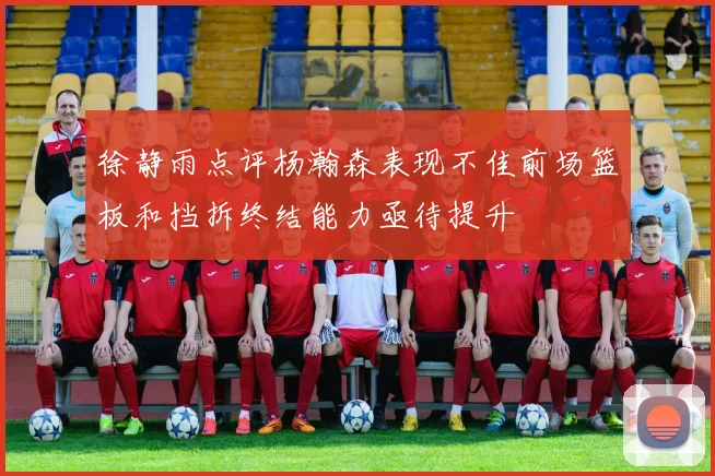 徐静雨点评杨瀚森表现不佳前场篮板和挡拆终结能力亟待提升