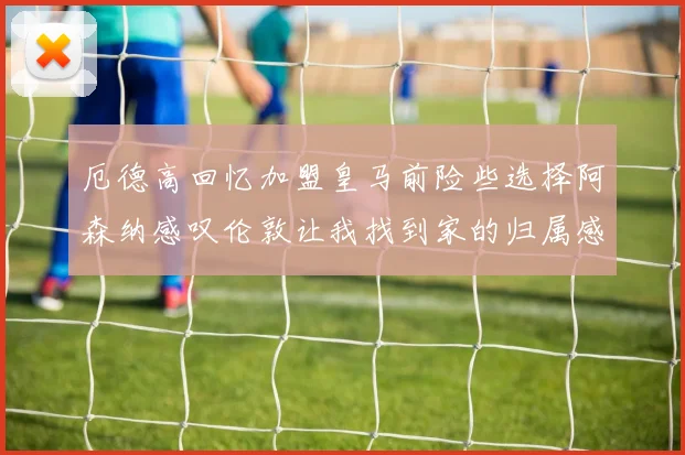 厄德高回忆加盟皇马前险些选择阿森纳感叹伦敦让我找到家的归属感