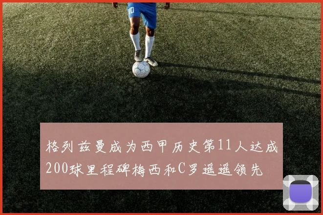 格列兹曼成为西甲历史第11人达成200球里程碑梅西和C罗遥遥领先