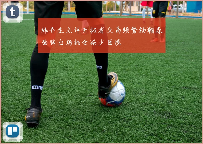 韩乔生点评开拓者交易频繁杨瀚森面临出场机会减少困境