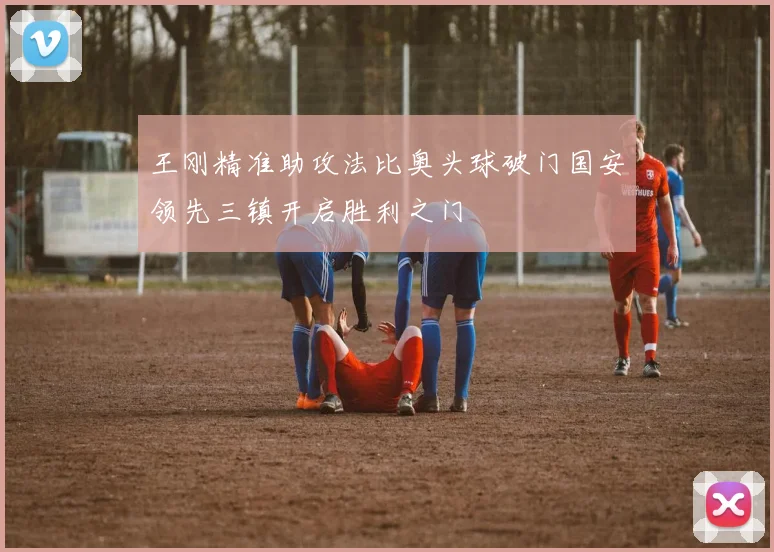 王刚精准助攻法比奥头球破门国安领先三镇开启胜利之门