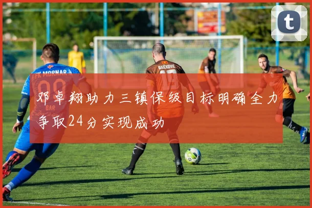 邓卓翔助力三镇保级目标明确全力争取24分实现成功