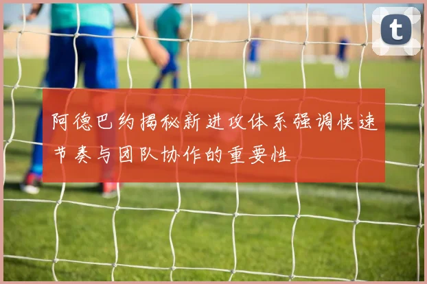 阿德巴约揭秘新进攻体系强调快速节奏与团队协作的重要性