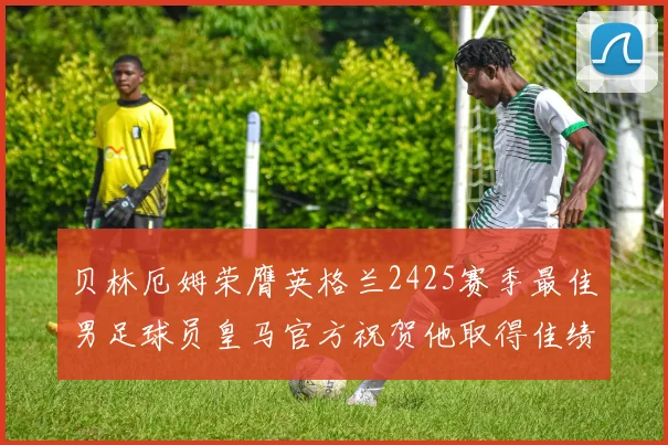 贝林厄姆荣膺英格兰2425赛季最佳男足球员皇马官方祝贺他取得佳绩
