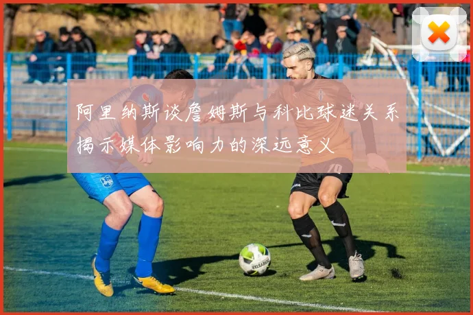 阿里纳斯谈詹姆斯与科比球迷关系揭示媒体影响力的深远意义