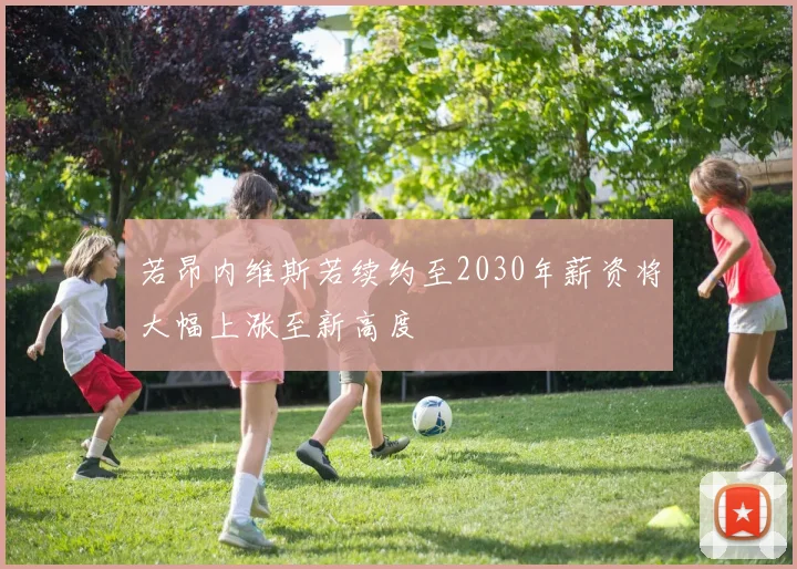 若昂内维斯若续约至2030年薪资将大幅上涨至新高度